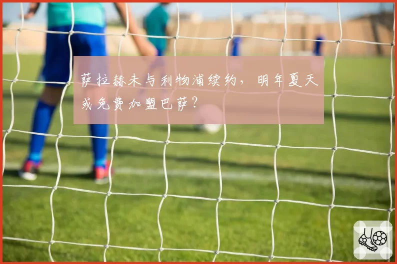 萨拉赫未与利物浦续约，明年夏天或免费加盟巴萨？