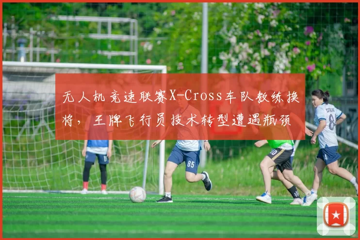 无人机竞速联赛X-Cross车队教练换将,王牌飞行员技术转型遭遇瓶颈?