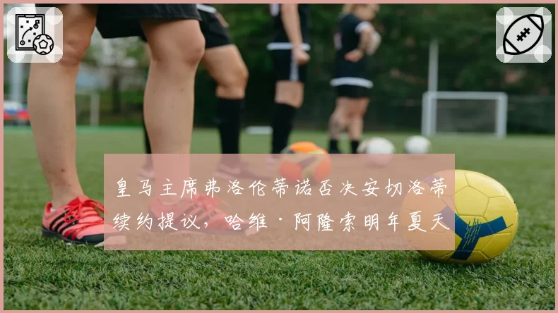 皇马主席弗洛伦蒂诺否决安切洛蒂续约提议，哈维·阿隆索明年夏天入主伯纳乌成定局
