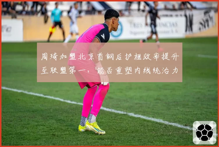 周琦加盟北京首钢后护框效率提升至联盟第一，能否重塑内线统治力？
