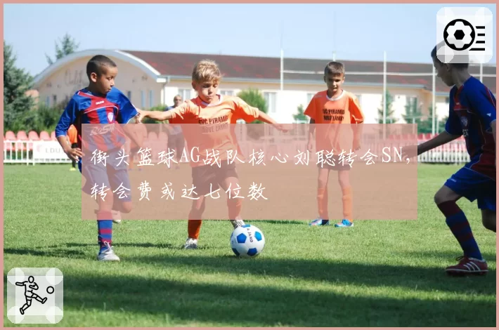 街头篮球AG战队核心刘聪转会SN,转会费或达七位数