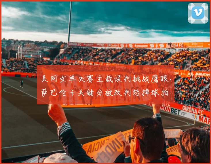 美网女单决赛主裁误判挑战鹰眼,萨巴伦卡关键分被改判怒摔球拍