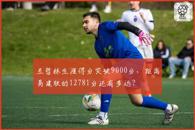 王哲林生涯得分突破9000分,距离易建联的12781分还有多远?