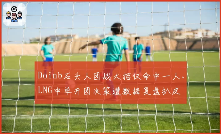 Doinb石头人团战大招仅命中一人,LNG中单开团决策遭数据复盘扒皮