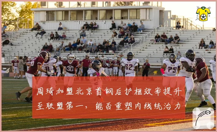 周琦加盟北京首钢后护框效率提升至联盟第一，能否重塑内线统治力？