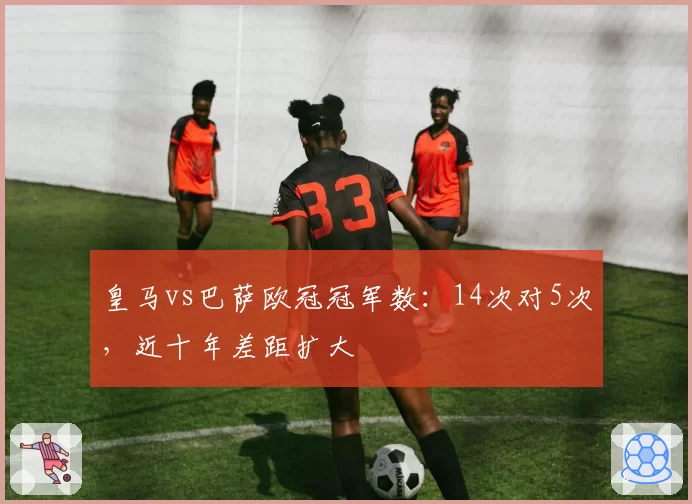 皇马vs巴萨欧冠冠军数:14次对5次,近十年差距扩大
