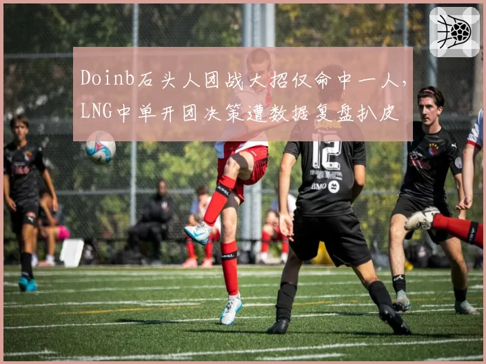 Doinb石头人团战大招仅命中一人,LNG中单开团决策遭数据复盘扒皮