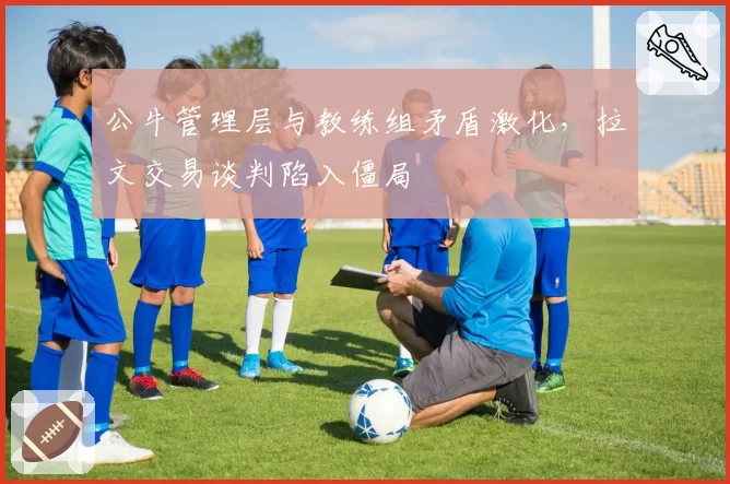 公牛管理层与教练组矛盾激化,拉文交易谈判陷入僵局