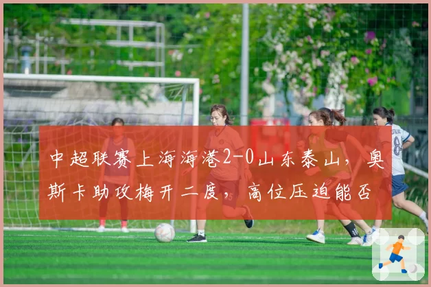 中超联赛上海海港2-0山东泰山,奥斯卡助攻梅开二度,高位压迫能否持续压制对手?