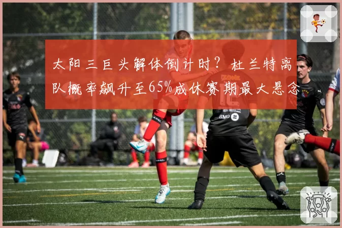 太阳三巨头解体倒计时？杜兰特离队概率飙升至65%成休赛期最大悬念
