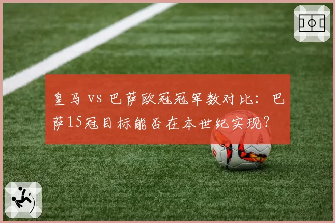 皇马 vs 巴萨欧冠冠军数对比:巴萨15冠目标能否在本世纪实现?