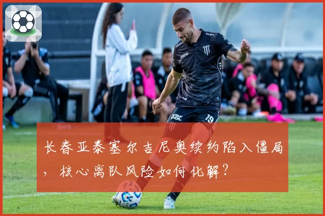 长春亚泰塞尔吉尼奥续约陷入僵局,核心离队风险如何化解?