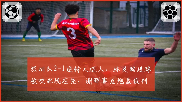 深圳队2-1逆转大连人,林良铭进球被吹犯规在先,谢晖赛后炮轰裁判尺度不一