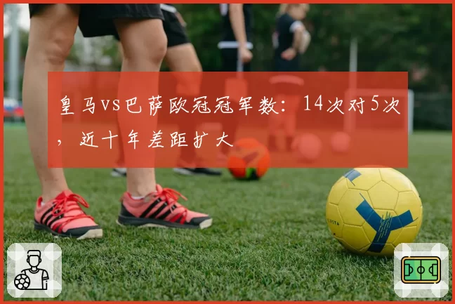 皇马vs巴萨欧冠冠军数:14次对5次,近十年差距扩大