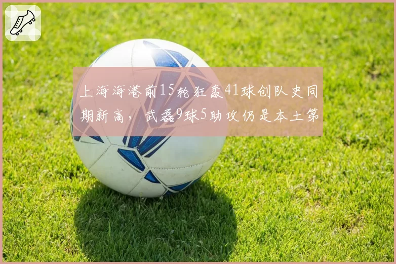 上海海港前15轮狂轰41球创队史同期新高，武磊9球5助攻仍是本土第一人