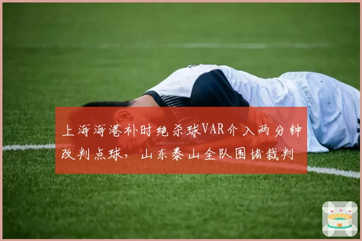 上海海港补时绝杀球VAR介入两分钟改判点球，山东泰山全队围堵裁判抗议致比赛中断