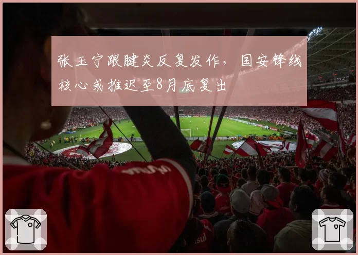 张玉宁跟腱炎反复发作,国安锋线核心或推迟至8月底复出