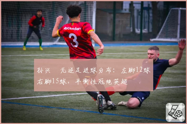 孙兴慜无逆足进球分布:左脚12球右脚15球,平衡性冠绝英超