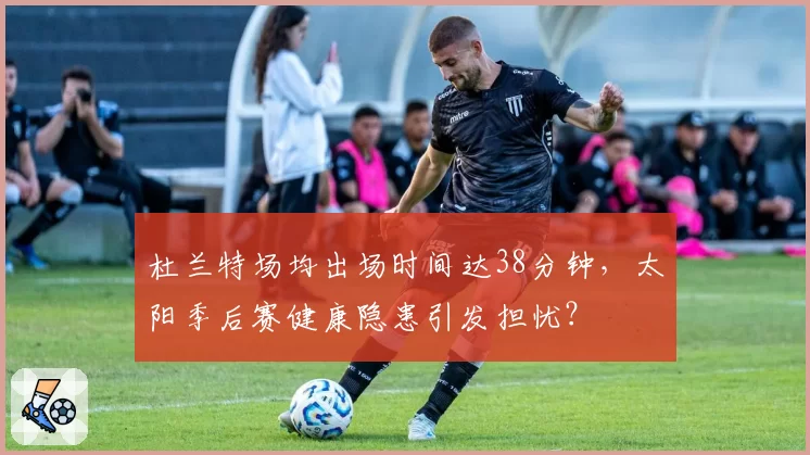 杜兰特场均出场时间达38分钟,太阳季后赛健康隐患引发担忧?