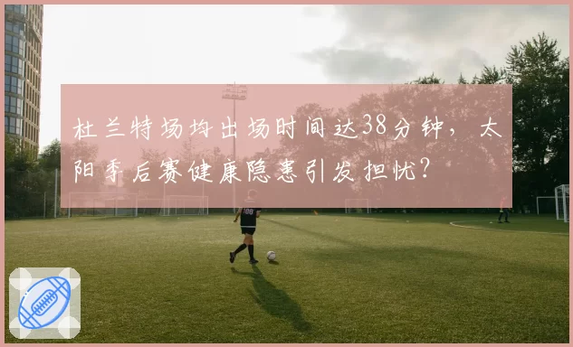杜兰特场均出场时间达38分钟,太阳季后赛健康隐患引发担忧?