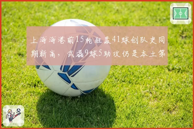 上海海港前15轮狂轰41球创队史同期新高，武磊9球5助攻仍是本土第一人
