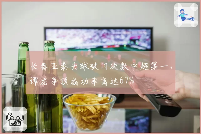 长春亚泰头球破门次数中超第一,谭龙争顶成功率高达67%