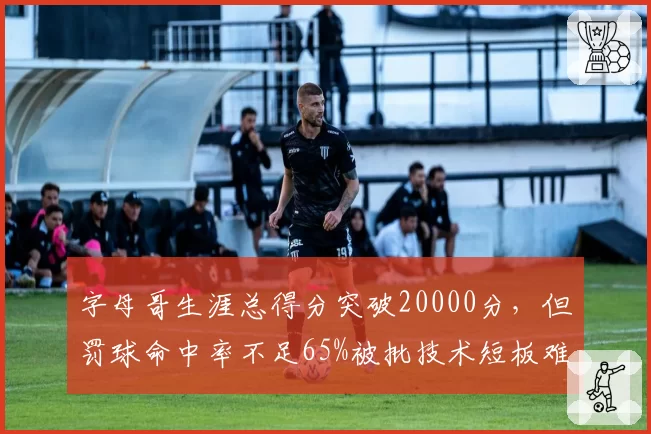 字母哥生涯总得分突破20000分,但罚球命中率不足65%被批技术短板难破包夹