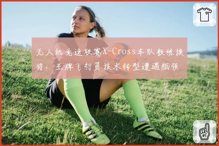 无人机竞速联赛X-Cross车队教练换将,王牌飞行员技术转型遭遇瓶颈?
