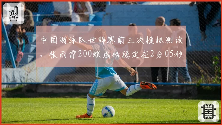 中国游泳队世锦赛前三次模拟测试,张雨霏200蝶成绩稳定在2分05秒