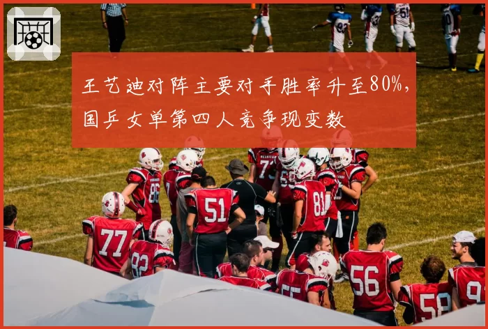 王艺迪对阵主要对手胜率升至80%，国乒女单第四人竞争现变数