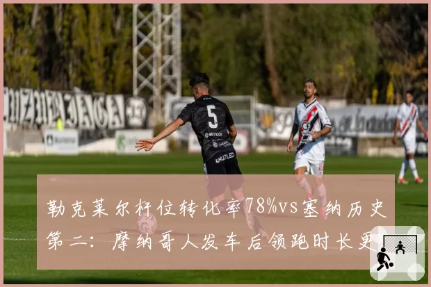 勒克莱尔杆位转化率78%vs塞纳历史第二:摩纳哥人发车后领跑时长更久