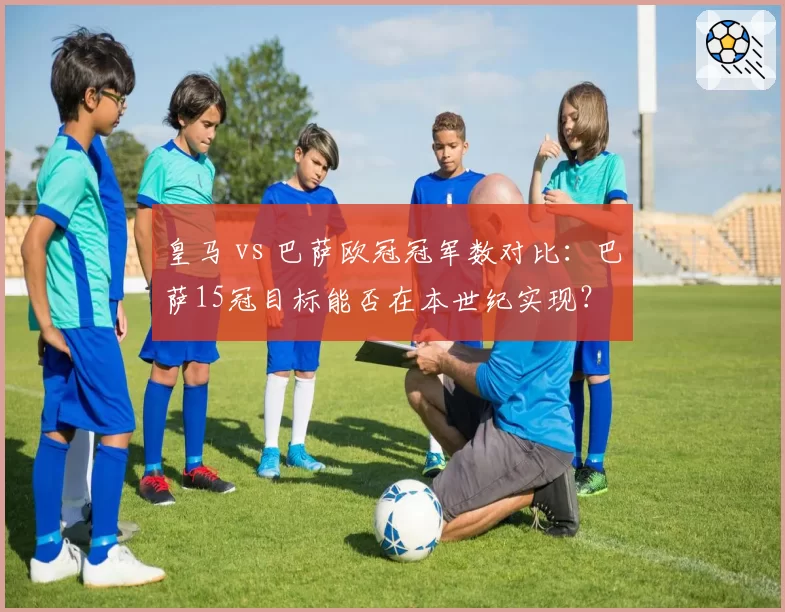 皇马 vs 巴萨欧冠冠军数对比：巴萨15冠目标能否在本世纪实现？