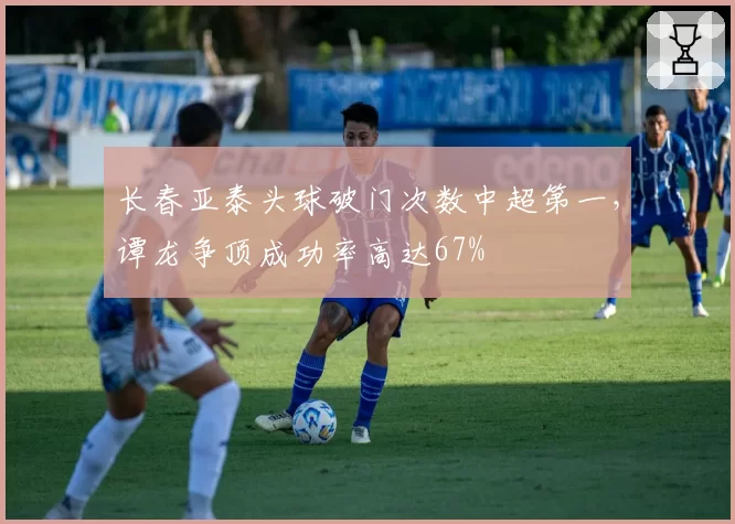 长春亚泰头球破门次数中超第一,谭龙争顶成功率高达67%