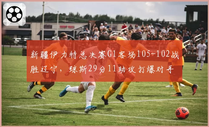 新疆伊力特总决赛G1客场105-102战胜辽宁,琼斯29分11助攻打爆对手防线