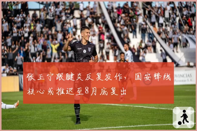 张玉宁跟腱炎反复发作,国安锋线核心或推迟至8月底复出